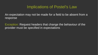 Implications of Postel’s Law
An expectation may not be made for a field to be absent from a
response
Exception: Request headers that change the behaviour of the
provider must be specified in expectations
 