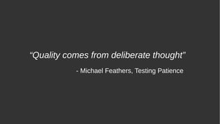 “Quality comes from deliberate thought”
- Michael Feathers, Testing Patience
 