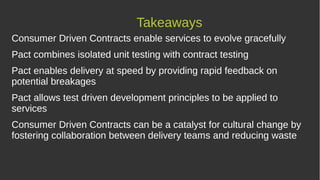 Takeaways
Consumer Driven Contracts enable services to evolve gracefully
Pact combines isolated unit testing with contract testing
Pact enables delivery at speed by providing rapid feedback on
potential breakages
Pact allows test driven development principles to be applied to
services
Consumer Driven Contracts can be a catalyst for cultural change by
fostering collaboration between delivery teams and reducing waste
 