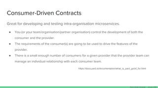 Consumer-Driven Contracts
Great for developing and testing intra-organisation microservices.
● You (or your team/organisation/partner organisation) control the development of both the
consumer and the provider.
● The requirements of the consumer(s) are going to be used to drive the features of the
provider.
● There is a small enough number of consumers for a given provider that the provider team can
manage an individual relationship with each consumer team.
https://docs.pact.io/documentation/what_is_pact_good_for.html
Paulo Clavijo @pclavijo - January 2018
 