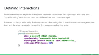 Defining Interactions
When we define the expected interactions between a consumer and a provider, the ‘state’ and
‘uponReceiving’ descriptions used should be written in a consistent style.
Later on, on the provider side, Pact uses the uponReceiving description to name the auto-generated
test, and the state description is used to find a corresponding test state.
// Expected Interaction
provider.addInteraction({
state: 'a task with id task-id exists',
uponReceiving: 'a request to delete task task-id',
withRequest: {method: 'DELETE', path: '/tasks/task-id'},
willRespondWith: {status: 204}
});
Paulo Clavijo @pclavijo - January 2018
 