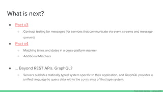 What is next?
● Pact v3
○ Contract testing for messages (for services that communicate via event streams and message
queues)
● Pact v4
○ Matching times and dates in a cross-platform manner
○ Additional Matchers
● … Beyond REST APIs. GraphQL?
○ Servers publish a statically typed system specific to their application, and GraphQL provides a
unified language to query data within the constraints of that type system.
Paulo Clavijo @pclavijo - January 2018
 