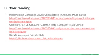 Further reading
● Implementing Consumer-Driven Contract tests in Angular, Paulo Clavijo
https://paucls.wordpress.com/2017/08/04/pact-consumer-driven-contract-imple
mentation-in-angular
● Configure Pact JS Consumer Contract tests in Angular, Paulo Clavijo
https://paucls.wordpress.com/2017/08/04/configure-pact-js-consumer-contract-
tests-in-angular
● Sample project on Provider Side
https://github.com/paucls/task_list_api-kotlin-pact
Paulo Clavijo @pclavijo - January 2018
 