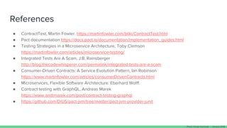 References
● ContractTest, Martin Fowler. https://martinfowler.com/bliki/ContractTest.html
● Pact documentation https://docs.pact.io/documentation/implementation_guides.html
● Testing Strategies in a Microservice Architecture, Toby Clemson
https://martinfowler.com/articles/microservice-testing/
● Integrated Tests Are A Scam, J.B. Rainsberger
http://blog.thecodewhisperer.com/permalink/integrated-tests-are-a-scam
● Consumer-Driven Contracts: A Service Evolution Pattern, Ian Robinson
https://www.martinfowler.com/articles/consumerDrivenContracts.html
● Microservices, Flexible Software Architecture. Eberhard Wolff.
● Contract testing with GraphQL, Andreas Marek
https://www.andimarek.com/post/contract-testing-graphql
● https://github.com/DiUS/pact-jvm/tree/master/pact-jvm-provider-junit
Paulo Clavijo @pclavijo - January 2018
 