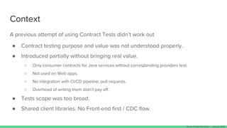 Context
A previous attempt of using Contract Tests didn’t work out
● Contract testing purpose and value was not understood properly.
● Introduced partially without bringing real value.
○ Only consumer contracts for Java services without corresponding providers test.
○ Not used on Web apps.
○ No integration with CI/CD pipeline, pull requests.
○ Overhead of writing them didn’t pay off.
● Tests scope was too broad.
● Shared client libraries. No Front-end first / CDC flow.
Paulo Clavijo @pclavijo - January 2018
 