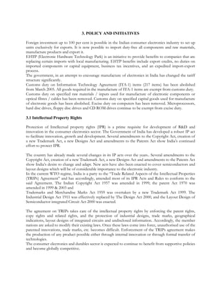 3. POLICY AND INITIATIVES

Foreign investment up to 100 per cent is possible in the Indian consumer electronics industry to set up
units exclusively for exports. It is now possible to import duty-free all components and raw materials,
manufacture products and export it.
EHTP (Electronic Hardware Technology Park) is an initiative to provide benefits to companies that are
replacing certain imports with local manufacturing. EHTP benefits include export credits, no duties on
imported components or capital equipment, business tax incentives, and an expedited import-export
process.
The government, in an attempt to encourage manufacture of electronics in India has changed the tariff
structure significantly.
Customs duty on Information Technology Agreement (ITA-1) items (217 items) has been abolished
from March 2005. All goods required in the manufacture of ITA-1 items are exempt from customs duty.
Customs duty on specified raw materials / inputs used for manufacture of electronic components or
optical fibres / cables has been removed. Customs duty on specified capital goods used for manufacture
of electronic goods has been abolished. Excise duty on computers has been removed. Microprocessors,
hard disc drives, floppy disc drives and CD ROM drives continue to be exempt from excise duty.

3.1 Intellectual Property Rights

Protection of Intellectual property rights (IPR) is a prime requisite for development of R&D and
innovation in the consumer electronics sector. The Government of India has developed a robust IP act
to facilitate innovation, growth and development. Several amendments to the Copyright Act, creation of
a new Trademark Act, a new Designs Act and amendments to the Patents Act show India’s continued
effort to protect IPR.

The country has already made several changes in its IP acts over the years.. Several amendments to the
Copyright Act, creation of a new Trademark Act, a new Designs Act and amendments to the Patents Act
show India’s desire to change and adapt. New acts have also been enacted to cover semiconductors and
layout designs which will be of considerable importance to the electronic industry.
In the current WTO regime, India is a party to the “Trade Related Aspects of the Intellectual Properties
(TRIPs) Agreement” and has accordingly, amended most of its IPR Acts and Rules to conform to the
said Agreement. The Indian Copyright Act 1957 was amended in 1999; the patent Act 1970 was
amended in 1999 & 2003 and
Trademarks and Merchandise Marks Act 1959 was overtaken by a new Trademark Act 1999. The
Industrial Design Act 1911 was effectively replaced by The Design Act 2000, and the Layout Design of
Semiconductor integrated Circuit Act 2000 was enacted.

The agreement on TRIPs takes care of the intellectual property rights by enforcing the patent rights,
copy rights and related rights, and the protection of industrial designs, trade marks, geographical
indications, layout designs of integrated circuits and undisclosed information. Accordingly, the member
nations are asked to modify their existing laws. Once these laws come into force, unauthorised use of the
patented innovations, trade marks, etc. becomes difficult. Enforcement of the TRIPs agreement makes
the production of any product possible either through internal innovation or through formal transfer of
technologies.
The consumer electronics and durables sector is expected to continue to benefit from supportive policies
and become globally competitive.
 