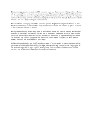 The increasing popularity of easily available consumer loans and the expansion of hire purchase schemes
will give a moral boost to the price-sensitive consumers. The attractive schemes of financial institutions
and commercial banks are increasingly becoming suitable for the consumer. Consumer goods companies
are themselves coming out with attractive financing schemes to consumers through their extensive dealer
network. This has a direct bearing on future demand.

The other factor for surging demand for consumer goods is the phenomenal growth of media in India.
The flurry of television channels and the rising penetration of cinemas will continue to spread awareness
of products in the remotest of markets.

The vigorous marketing efforts being made by the domestic majors will help the industry. The Internet
now used by the market functionaries that will lead to intelligence sales of the products. It will help to
sustain the demand boom witnessed recently in this sector. The ability of imports to compete is set to
rise. However, the effective duty protection is still quite high at about 35-40 per cent. So, a flood of
imports is unlikely and would be rather need based.

Reduction in import duties may significantly lower prices of products such as microwave ovens, whose
market size is quite small in India. Otherwise, local manufacturing will continue to stay competitive. At
the same time, there will be some positive benefits in the form of reduction in input costs. Washing
machines and refrigerators will also benefit from lower input costs.
 
 