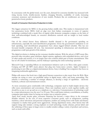 In consonance with the global trend, over the years, demand for consumer durables has increased with
rising income levels, double-income families, changing lifestyles, availability of credit, increasing
consumer awareness and introduction of new models. Products like air conditioners are no longer
perceived as luxury products.

Growth of Consumer Electronics Production in India


The biggest attraction for MNCs is the growing Indian middle class. This market is characterized with
low penetration levels. MNCs hold an edge over their Indian counterparts in terms of superior
technology combined with a steady flow of capital, while domestic companies compete on the basis of
their well-acknowledged brands, an extensive distribution network and an insight in local market
conditions.

One of the critical factors those influences durable demand is the government spending on
infrastructure, especially the rural electrification programme. Given the government's inclination to cut
back spending, rural electrification programmes have always lagged behind schedule. This has not
favoured durable companies till now. Any incremental spending in infrastructure and electrification
programmes could spur growth of the industry.

The digital revolution is shaking up the consumer durables industry. With the advent of MP3 music files,
personal video recorders, game machines, digital cameras, appliances with embedded devices, and a host
of other media and services, it is no longer clear who controls which part of home entertainment. This
has set off a battle for dominance, and the shakeup is spanning the entire technology spectrum.

Microsoft Corp. is spending billions on entertainment initiatives such as its Xbox video game console.
Compaq and HP sell MP3 music players that plug into home-stereo systems. Apple Computer is
positioning its new iMac as a digital-entertainment device. Sony is building Vaio computers that focus on
integrating multimedia applications.

Philips sells stereos that hook into a high-speed Internet connection to play music from the Web. More
startups are trying to carve out profitable niches in digital music, video, and home networking. The
industry is witnessing a number of strategic alliances, to develop a range of capabilities - electronic
hardware, software and entertainment content.

As more consumers grow comfortable with technology, companies need to build simpler devices that
offer more entertainment and convenience. These new machines need to work together readily, and
should be as easy to set up and use as a telephone or a television. Consumerization of technology could
be a major phenomenon over the next 5 to 10 years. This could hasten industry consolidation, as healthy
companies gain market share by buying out weaker ones at attractive prices.
Apart from steady income gains, consumer financing has become a major driver in the consumer
durables industry. In the case of more expensive consumer goods, such as refrigerators, washing
machines, colour televisions and personal computers, retailers are joining forces with banks and finance
companies to market their goods more aggressively. Among department stores, other factors that will
support rising sales include a strong emphasis on retail technology, loyalty schemes, private labels and
the subletting of floor space in larger stores to smaller retailers selling a variety of products and services,
such as music and coffee.
 