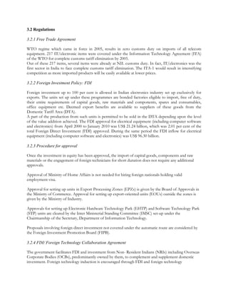 3.2 Regulations

3.2.1 Free Trade Agreement

WTO regime which came in force in 2005, results in zero customs duty on imports of all telecom
equipment. 217 IT/electronic items were covered under the Information Technology Agreement (ITA)
of the WTO for complete customs tariff elimination by 2005.
Out of these 217 items, several items were already at NIL customs duty. In fact, IT/electronics was the
first sector in India to face complete customs tariff elimination. The ITA-1 would result in intensifying
competition as more imported products will be easily available at lower prices.

3.2.2 Foreign Investment Policy: FDI

Foreign investment up to 100 per cent is allowed in Indian electronics industry set up exclusively for
exports. The units set up under these programmes are bonded factories eligible to import, free of duty,
their entire requirements of capital goods, raw materials and components, spares and consumables,
office equipment etc. Deemed export benefits are available to suppliers of these goods from the
Domestic Tariff Area (DTA).
A part of the production from such units is permitted to be sold in the DTA depending upon the level
of the value addition achieved. The FDI approval for electrical equipment (including computer software
and electronics) from April 2000 to January 2010 was US$ 21.24 billion, which was 2.01 per cent of the
total Foreign Direct Investment (FDI) approved. During the same period the FDI inflow for electrical
equipment (including computer software and electronics) was US$ 96.30 billion.

3.2.3 Procedure for approval

Once the investment in equity has been approved, the import of capital goods, components and raw
materials or the engagement of foreign technicians for short duration does not require any additional
approvals.

Approval of Ministry of Home Affairs is not needed for hiring foreign nationals holding valid
employment visa.

Approval for setting up units in Export Processing Zones (EPZs) is given by the Board of Approvals in
the Ministry of Commerce. Approval for setting up export-oriented units (EOUs) outside the zones is
given by the Ministry of Industry.

Approvals for setting up Electronic Hardware Technology Park (EHTP) and Software Technology Park
(STP) units are cleared by the Inter Ministerial Standing Committee (IMSC) set-up under the
Chairmanship of the Secretary, Department of Information Technology.

Proposals involving foreign direct investment not covered under the automatic route are considered by
the Foreign Investment Promotion Board (FIPB).

3.2.4 FDI/ Foreign Technology Collaboration Agreement

The government facilitates FDI and investment from Non- Resident Indians (NRIs) including Overseas
Corporate Bodies (OCBs), predominantly owned by them, to complement and supplement domestic
investment. Foreign technology induction is encouraged through FDI and foreign technology
 