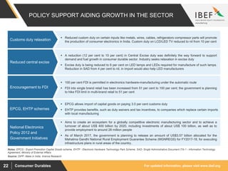 For updated information, please visit www.ibef.orgConsumer Durables22
POLICY SUPPORT AIDING GROWTH IN THE SECTOR
 Reduced custom duty on certain inputs like metals, wires, cables, refrigerators compressor parts will promote
the production of consumer electronics in India. Custom duty on LCD/LED TV reduced to nil from 10 per cent
Customs duty relaxation
Source: DIPP, Make in India, Aranca Research
 A reduction (12 per cent to 10 per cent) in Central Excise duty was definitely the way forward to support
demand and fuel growth in consumer durable sector. Industry seeks relaxation in excise duty
 Excise duty is being reduced to 6 per cent on LED lamps and LEDs required for manufacture of such lamps.
Reduction in SAD from 4 per cent to nil, in import would also help LED manufacturers
Reduced central excise
 100 per cent FDI is permitted in electronics hardware-manufacturing under the automatic route
 FDI into single brand retail has been increased from 51 per cent to 100 per cent; the government is planning
to hike FDI limit in multi-brand retail to 51 per cent
Encouragement to FDI
 Aims to create an ecosystem for a globally competitive electronic manufacturing sector and to achieve a
turnover of about US$ 400 billion by 2020, including investments of about US$ 100 billion, as well as to
provide employment to around 28 million people
 As of March 2017, the government is planning to release an amount of US$3.57 billion allocated for the
Mahatma Gandhi National Rural Employment Guarantee Scheme (MGNREGS) for FY2017-18, for executing
infrastructure plans in rural areas of the country.
National Electronics
Policy 2012 and
Government Initiatives
 EPCG allows import of capital goods on paying 3.0 per cent customs duty
 EHTP provides benefits, such as duty waivers and tax incentives, to companies which replace certain imports
with local manufacturing
EPCG, EHTP schemes
Notes: EPCG - Export Promotion Capital Goods scheme, EHTP - Electronic Hardware Technology Park Scheme, SAD- Single Administrative Document ITA-1 - Information Technology
Agreement, Ministry of External Affairs
 