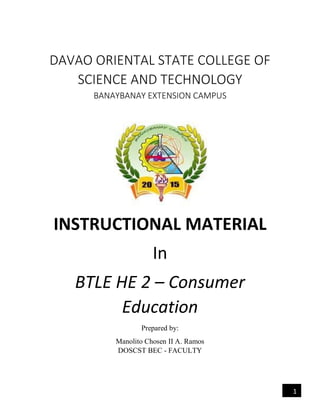 1
DAVAO ORIENTAL STATE COLLEGE OF
SCIENCE AND TECHNOLOGY
BANAYBANAY EXTENSION CAMPUS
INSTRUCTIONAL MATERIAL
In
BTLE HE 2 – Consumer
Education
Prepared by:
Manolito Chosen II A. Ramos
DOSCST BEC - FACULTY
 