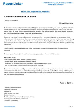 Find Industry reports, Company profiles
ReportLinker                                                                       and Market Statistics



                                 >> Get this Report Now by email!

Consumer Electronics - Canada
Published on August 2010

                                                                                                              Report Summary

The Canadian consumer electronics market weathered the global economic recession relatively well, seeing only modest declines in
current value and volume sales in 2009. Declining price points, alongside ongoing product development, helped to keep consumer
demand alive in the market. Products that did show stronger declines in sales, such as desktops, were largely reflecting an ongoing
shift in consumer preferences that was notable even before the recession.


Euromonitor International's Consumer Electronics in Canada report offers a comprehensive guide to the size and shape of the
in-home, portable and in-car consumer electronics products markets at a national level. It provides the latest retail sales data, allowing
you to identify the sectors driving growth. It identifies the leading companies, the leading brands and offers strategic analysis of key
factors influencing the market- be they new product developments, distribution or pricing issues. Forecasts illustrate how the market is
set to change.


Product coverage: Computers and Peripherals, In-Car Entertainment, In-Home Consumer Electronics, Portable Consumer
Electronics.


Data coverage: market sizes (historic and forecasts), company shares, brand shares and distribution data.


Why buy this report'
* Get a detailed picture of the Consumer Electronics industry;
* Pinpoint growth sectors and identify factors driving change;
* Understand the competitive environment, the market's major players and leading brands;
* Use five-year forecasts to assess how the market is predicted to develop.


Euromonitor International has over 30 years experience of publishing market research reports, business reference books and online
information systems. With offices in London, Chicago, Singapore, Shanghai, Vilnius, Dubai, Cape Town, Santiago and Sydney and a
network of over 600 analysts worldwide, Euromonitor International has a unique capability to develop reliable information resources to
help drive informed strategic planning.




                                                                                                              Table of Content

Consumer Electronics in Canada
Euromonitor International
August 2010
List of Contents and Tables
Executive Summary
All in All A Fair Year for Consumer Electronics in Canada
Increasing Availability of Online Entertainment
Competition Is Intensifying



Consumer Electronics - Canada                                                                                                     Page 1/8
 