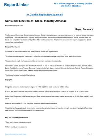 Find Industry reports, Company profiles
ReportLinker                                                                       and Market Statistics



                                                >> Get this Report Now by email!

Consumer Electronics: Global Industry Almanac
Published on August 2010

                                                                                                              Report Summary

The Consumer Electronics: Global Industry Almanac: Global Industry Almanac is an essential resource for top-level data and analysis
covering the Consumer Electronics industry. It includes detailed data on market size and segmentation, textual analysis of the key
trends and competitive landscape, and profiles of the leading companies. This incisive report provides expert analysis on a global,
regional and country basis.


Scope of the Report


* Contains an executive summary and data on value, volume and segmentation


* Provides textual analysis of the industry's prospects, competitive landscape and profiles of the leading companies


* Incorporates in-depth five forces competitive environment analysis and scorecards


* Covers the Global, European and Asia-Pacific markets as well as individual chapters on Australia, Belgium, Brazil, Canada, China,
Czech Republic, Denmark, France, Germany, Hungary, India, Italy, Japan, Mexico, Netherlands, Norway, Poland, Russia, Singapore,
South Africa, South Korea, Spain, Sweden, United Kingdom and United States.


* Includes a five-year forecast of the industry


Highlights



The global consumer electronics market grew by 1.4% in 2009 to reach a value of $253.7 billion.


In 2014, the global consumer electronics market is forecast to have a value of $289.5 billion, an increase of 14.1% since 2009.


Audio Visual Equipment is the largest segment of the global consumer electronics market, accounting for 91.3% of the market's total
value.


Americas accounts for 47.7% of the global consumer electronics market value.


The similarity of players to each other creates a competitive situation based on branding strength and players' ability to differentiate
their products through constant research and development.



Why you should buy this report


* Spot future trends and developments


* Inform your business decisions



Consumer Electronics: Global Industry Almanac                                                                                     Page 1/4
 
