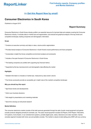 Find Industry reports, Company profiles
ReportLinker                                                                        and Market Statistics



                                      >> Get this Report Now by email!

Consumer Electronics in South Korea
Published on August 2010

                                                                                                           Report Summary

Consumer Electronics in South Korea industry profile is an essential resource for top-level data and analysis covering the Consumer
Electronics industry. It includes data on market size and segmentation, plus textual and graphical analysis of the key trends and
competitive landscape, leading companies and demographic information.


Scope


* Contains an executive summary and data on value, volume and/or segmentation


* Provides textual analysis of Consumer Electronics in South Korea's recent performance and future prospects


* Incorporates in-depth five forces competitive environment analysis and scorecards


* Includes a five-year forecast of Consumer Electronics in South Korea


* The leading companies are profiled with supporting key financial metrics


* Supported by the key macroeconomic and demographic data affecting the market


Highlights


* Detailed information is included on market size, measured by value and/or volume


* Five forces scorecards provide an accessible yet in depth view of the market's competitive landscape


Why you should buy this report


* Spot future trends and developments


* Inform your business decisions


* Add weight to presentations and marketing materials


* Save time carrying out entry-level research


Market Definition


The consumer electronics market consists of the total revenues generated through the sale of audio visual equipment and games
console products designed primarily for domestic use. The audio visual equipment includes CD Players, DVD Players / Recorders,
hi-fi systems, home theatre, in-car entertainment systems, portable digital audio, radios, televisions and video recorders. Games
consoles segment includes both home use and portable consoles. The market is valued at retail selling price (RSP) with any currency



Consumer Electronics in South Korea                                                                                           Page 1/5
 