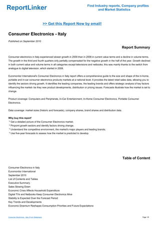 Find Industry reports, Company profiles
ReportLinker                                                                       and Market Statistics



                                                 >> Get this Report Now by email!

Consumer Electronics - Italy
Published on September 2010

                                                                                                              Report Summary

Consumer electronics in Italy experienced slower growth in 2009 than in 2008 in current value terms and a decline in volume terms.
The growth in the third and fourth quarters only partially compensated for the negative growth in the half of the year. Growth declined
in both current value and volume terms in all categories except televisions and netbooks; this was mainly thanks to the switch from
analogue to digital television, which started in 2008.


Euromonitor International's Consumer Electronics in Italy report offers a comprehensive guide to the size and shape of the in-home,
portable and in-car consumer electronics products markets at a national level. It provides the latest retail sales data, allowing you to
identify the sectors driving growth. It identifies the leading companies, the leading brands and offers strategic analysis of key factors
influencing the market- be they new product developments, distribution or pricing issues. Forecasts illustrate how the market is set to
change.


Product coverage: Computers and Peripherals, In-Car Entertainment, In-Home Consumer Electronics, Portable Consumer
Electronics.


Data coverage: market sizes (historic and forecasts), company shares, brand shares and distribution data.


Why buy this report'
* Get a detailed picture of the Consumer Electronics market;
* Pinpoint growth sectors and identify factors driving change;
* Understand the competitive environment, the market's major players and leading brands;
* Use five-year forecasts to assess how the market is predicted to develop.




                                                                                                               Table of Content

Consumer Electronics in Italy
Euromonitor International
September 2010
List of Contents and Tables
Executive Summary
Sales Slowing Down
Economic Crisis Affects Household Expenditure
Digital TVs and Netbooks Keep Consumer Electronics Alive
Stability Is Expected Over the Forecast Period
Key Trends and Developments
Economic Downturn Reshapes Consumption Priorities and Future Expectations



Consumer Electronics - Italy (From Slideshare)                                                                                    Page 1/8
 