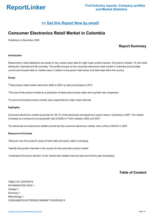 Find Industry reports, Company profiles
ReportLinker                                                                         and Market Statistics



                                             >> Get this Report Now by email!

Consumer Electronics Retail Market in Colombia
Published on December 2009

                                                                                                                Report Summary

Introduction


Datamonitor's retail databooks are based on key market value data for eight major product sectors, 20 product markets, 16 core retail
distribution channels and 62 countries. This profile focuses on the consumer electronics retail market in Colombia and provides
current and forecast data on market value in relation to the parent retail sector and total retail within the country.


Scope


*Total product retail market value from 2002 to 2007 as well as forecasts to 2012


*The size of the product market as a proportion of total product sector sales and a growth rate comparison


*Current and forecast product market value segmented by major retail channels


Highlights


Consumer electronics market accounted for 38.1% of the electricals and electronics sector value in Colombia in 2007. The market
increased at a compound annual growth rate (CAGR) of 13.8% between 2002 and 2007.


The electricals and electronics retailers format led the consumer electronics market, with a share of 69.6% in 2007.


Reasons to Purchase


*Discover how this product's share of total retail and sector sales is changing


*Identify fast growth channels in the country for this particular product market


*Understand the future direction of the market with reliable historical data and full five year forecasting




                                                                                                                Table of Content

TABLE OF CONTENTS
DATAMONITOR VIEW 1
Catalyst 1
Summary 1
Methodology 1
CONSUMER ELECTRONICS MARKET OVERVIEW 5



Consumer Electronics Retail Market in Colombia                                                                               Page 1/5
 