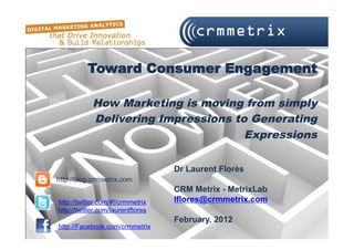 Toward Consumer Engagement

            How Marketing is moving from simply
            Delivering Impressions to Generating
                                     Expressions

                                   Dr Laurent Florès
http://blog.crmmetrix.com
                                   CRM Metrix - MetrixLab
http://twitter.com/#!/crmmetrix    lflores@crmmetrix.com
http://twitter.com/laurentflores
                                   February, 2012
http://Facebook.com/crmmetrix
 