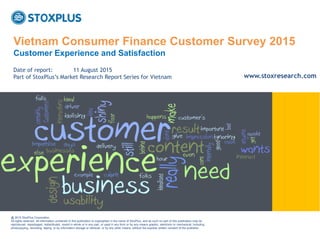 ‹#›
Vietnam Consumer Finance Customer Survey 2015
Customer Experience and Satisfaction
@ 2015 StoxPlus Corporation.
All rights reserved. All information contained in this publication is copyrighted in the name of StoxPlus, and as such no part of this publication may be
reproduced, repackaged, redistributed, resold in whole or in any part, or used in any form or by any means graphic, electronic or mechanical, including
photocopying, recording, taping, or by information storage or retrieval, or by any other means, without the express written consent of the publisher.
Date of report: 11 August 2015
Part of StoxPlus’s Market Research Report Series for Vietnam www.stoxresearch.com
 