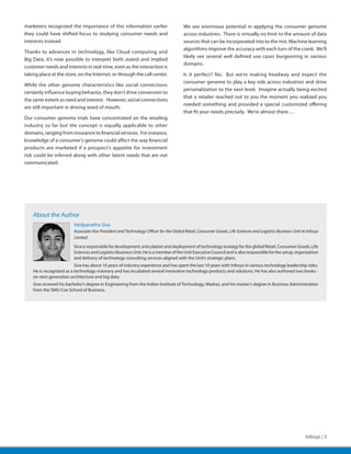 marketers recognized the importance of this information earlier                        We see enormous potential in applying the consumer genome
they could have shifted focus to studying consumer needs and                           across industries. There is virtually no limit to the amount of data
interests instead.                                                                     sources that can be incorporated into to the mix. Machine learning
                                                                                       algorithms improve the accuracy with each turn of the crank. We’ll
Thanks to advances in technology, like Cloud computing and
                                                                                       likely see several well defined use cases burgeoning in various
Big Data, it’s now possible to interpret both stated and implied
                                                                                       domains.
customer needs and interests in real-time, even as the interaction is
taking place at the store, on the Internet, or through the call center.                Is it perfect? No. But we’re making headway and expect the
                                                                                       consumer genome to play a key role across industries and drive
While the other genome characteristics like social connections
                                                                                       personalization to the next level. Imagine actually being excited
certainly influence buying behavior, they don’t drive conversion to
                                                                                       that a retailer reached out to you the moment you realized you
the same extent as need and interest. However, social connections
                                                                                       needed something and provided a special customized offering
are still important in driving word of mouth.
                                                                                       that fit your needs precisely. We’re almost there….
Our consumer genome trials have concentrated on the retailing
industry so far but the concept is equally applicable to other
domains, ranging from insurance to financial services. For instance,
knowledge of a consumer’s genome could affect the way financial
products are marketed if a prospect’s appetite for investment
risk could be inferred along with other latent needs that are not
communicated.




    About the Author
                         Vaidyanatha Siva
                         Associate Vice President and Technology Officer for the Global Retail, Consumer Goods, Life Sciences and Logistics Business Unit at Infosys
                         Limited
                         Siva is responsible for development, articulation and deployment of technology strategy for the global Retail, Consumer Goods, Life
                         Sciences and Logistics Business Unit. He is a member of the Unit Executive Council and is also responsible for the setup, organization
                         and delivery of technology consulting services aligned with the Unit’s strategic plans.
                          Siva has about 16 years of industry experience and has spent the last 10 years with Infosys in various technology leadership roles.
    He is recognized as a technology visionary and has incubated several innovative technology products and solutions. He has also authored two books -
    on next generation architecture and big data.
    Siva received his bachelor’s degree in Engineering from the Indian Institute of Technology, Madras, and his master’s degree in Business Administration
    from the SMU-Cox School of Business.




                                                                                                                                                            Infosys | 3
 