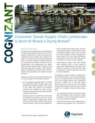 • Cognizant 20-20 Insights




Consumer Goods Supply Chain Landscape:
Is Best-of-Breed a Dying Breed?
   Executive Summary                                             such an extent that in many cases “services”
                                                                 constitute the majority revenue stream. This is
   Consumer goods manufacturers have traditional-
                                                                 a disturbing long-term trend, since it shrinks
   ly sought large-footprint solutions for their trans-
                                                                 the system integrator partner ecosystem for
   actional foundation (e.g., order processing, pro-
                                                                 these smaller firms and could significantly
   curement, finance functions, etc.). However, the
                                                                 increase the lock-in effect that these product
   supply chain space (covering planning functions
                                                                 firms have on consumer goods companies.
   such as demand planning, production/distribu-
   tion planning and execution functions such as             •   Large-footprint vendors (read: SAP, Oracle)
   transportation and warehousing) has always                    have, meanwhile, built up their arsenal of
   been the forte of “best-of-breed” solutions. These            supply chain capabilities and now seem more
   have historically been stronger in their decision-            attractive because of their purported “ease
   support capabilities and offered richer function-             of integration,” stable architectures and large
   ality that accommodates more complex business                 skill set availabilities.
   scenarios.
                                                             The impact of a typical merger or acquisition in
   However, the last few years have brought about            the best-of-breed space can be quite prolonged,
   numerous changes to this business scenario:               since it is a complex function of market liquidity,
                                                             size of the merging entities, their organization
   •   An increasingly accelerated spate of mergers          structures, cultures, etc. It may take several
       and acquisitions among leading supply chain           months and even a few years for the resulting
       best-of-breed solution providers (see Figure          merged entity to align and communicate a unified
       1) has called into question the long-term             vision for its roadmap. Among the key implica-
       continuity and roadmap of some of these               tions:
       solutions, as well as the viability of the software
       companies themselves.                                 •   The consolidation period is beset with doubts
                                                                 over the strategies that the solution vendor
   •   A tough economic environment has constrained
                                                                 will adopt in future functionality/architecture,
       the growth of new license sales. As a result,
                                                                 as well as continuity of support.
       smaller “best-of-breed” players have moved
       into the services space to offset the decline of      •   In the case of products with overlapping func-
       license revenues; in fact, this has happened to           tionality coming together (e.g., JDA and i2), it




   cognizant 20-20 insights | september 2011
 