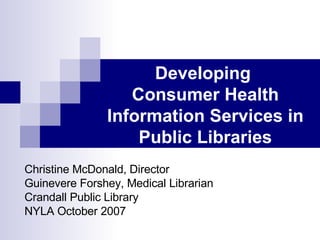 Developing  Consumer Health Information Services in Public Libraries Christine McDonald, Director Guinevere Forshey, Medical Librarian Crandall Public Library NYLA October 2007 