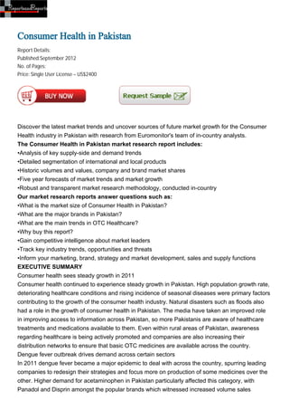 Consumer Health in Pakistan
Report Details:
Published:September 2012
No. of Pages:
Price: Single User License – US$2400




Discover the latest market trends and uncover sources of future market growth for the Consumer
Health industry in Pakistan with research from Euromonitor's team of in-country analysts.
The Consumer Health in Pakistan market research report includes:
•Analysis of key supply-side and demand trends
•Detailed segmentation of international and local products
•Historic volumes and values, company and brand market shares
•Five year forecasts of market trends and market growth
•Robust and transparent market research methodology, conducted in-country
Our market research reports answer questions such as:
•What is the market size of Consumer Health in Pakistan?
•What are the major brands in Pakistan?
•What are the main trends in OTC Healthcare?
•Why buy this report?
•Gain competitive intelligence about market leaders
•Track key industry trends, opportunities and threats
•Inform your marketing, brand, strategy and market development, sales and supply functions
EXECUTIVE SUMMARY
Consumer health sees steady growth in 2011
Consumer health continued to experience steady growth in Pakistan. High population growth rate,
deteriorating healthcare conditions and rising incidence of seasonal diseases were primary factors
contributing to the growth of the consumer health industry. Natural disasters such as floods also
had a role in the growth of consumer health in Pakistan. The media have taken an improved role
in improving access to information across Pakistan, so more Pakistanis are aware of healthcare
treatments and medications available to them. Even within rural areas of Pakistan, awareness
regarding healthcare is being actively promoted and companies are also increasing their
distribution networks to ensure that basic OTC medicines are available across the country.
Dengue fever outbreak drives demand across certain sectors
In 2011 dengue fever became a major epidemic to deal with across the country, spurring leading
companies to redesign their strategies and focus more on production of some medicines over the
other. Higher demand for acetaminophen in Pakistan particularly affected this category, with
Panadol and Disprin amongst the popular brands which witnessed increased volume sales
 