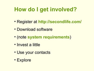 <ul><li>How do I get involved? </li></ul><ul><li>Register at  http://secondlife.com/ </li></ul><ul><li>Download software <...
