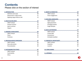 Contents
Please click on the section of interest
1. INTRODUCTION 07
Definition and scope 08
Datamonitor's mega-trends 11
Applying mega-trends to milk 13
2. HEALTH & WELLNESS 15
SWOT analysis 16
Positive nutrition 18
Sports nutrition 23
Organic 25
3. SENSORY & INDULGENCE 28
SWOT analysis 29
Flavor 31
Freshness 35
4. INDIVIDUALISM & EXPRESSION 37
SWOT analysis 38
Dairy alternatives 40
Personalization 44
5. SUSTAINABILITY & ETHICS 47
SWOT analysis 48
Sustainability 50
Ethics 55
6. SMART & CONNECTED 59
SWOT analysis 60
Smart engagement 62
7. EVOLVING LANDSCAPES 66
SWOT analysis 67
Aging population 69
Emerging markets 74
Single lifestyles 75
8. EASY & AFFORDABLE 77
SWOT analysis 78
Private label 80
Convenience 82
Drinkable breakfast 84
9. COMFORT & UNCERTAINTY 86
SWOT analysis 87
Simplicity 89
Localism 91
10. CONCLUSIONS 95
11. APPENDIX 98
2
 