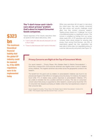 17
The “I-don’t-know-and-I-don’t-
care-about-privacy” problem
that’s about to impact Consumer
Goods companies.
Typical responses of the industry executives when
we spoke to them about data privacy, were:
ƒƒ “I don’t deal with data security because I am not
in the IT area”
ƒƒ “I have no idea because I don’t work in that area.”
Privacy Concerns are Right at the Top of Consumers’Minds
Our recent research – “Privacy Please: Why Retailers Need to Rethink Personalization” –
found that a massive 93% of all consumer sentiment was negative when it came to retailer’s
privacy initiatives. This negative sentiment was similar across the geographies covered in the
research.
The benefit from the good work by retailers on personalization initiatives was found to be
precariously hinged on their efforts on managing consumer privacy. For instance, the research
found while 71% of retailers enjoy positive responses to personalization initiatives, 57%
are unable to translate that into a positive sentiment on privacy. This view on consumers’
concern about their privacy is supported by other research; a recent survey found that 15%
of consumers had stopped purchasing at retailers where they had experienced a breach in
their consumer data.
Source: Capgemini Consulting, “Privacy Please: Why Retailers Need to Rethink Personalization”, October 2015;
CNBC, “Think shoppers forget retail data breaches? Nope”, June 2015
While many executives did not seem to care about
this critical issue, they were certainly concerned
that data privacy and security challenges would
affect how they conduct consumer research.
Treating privacy issues as a “challenge” but not as
a foundational problem is a significant concern. This
concern is amplified by findings from our survey,
where nearly 46% of CP executives said that their
company lacks robust policies for ensuring data
privacy. Even among Front-Runners, only 56% of
respondents agreed that their organization has
been able to frame clear, non-negotiable policies on
customer data security and privacy (see Figure 13).
$323
bn
The maximum
theoretical
financial
liability that
the global CP
industry could
be exposed
to, if the GDPR
regulations
were to be
implemented
today
 