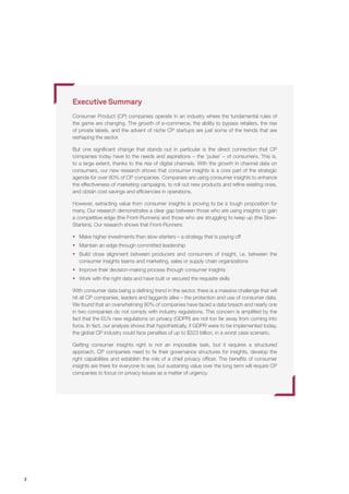 2
Executive Summary
Consumer Product (CP) companies operate in an industry where the fundamental rules of
the game are changing. The growth of e-commerce, the ability to bypass retailers, the rise
of private labels, and the advent of niche CP startups are just some of the trends that are
reshaping the sector.
But one significant change that stands out in particular is the direct connection that CP
companies today have to the needs and aspirations – the ‘pulse’ – of consumers. This is,
to a large extent, thanks to the rise of digital channels. With the growth in channel data on
consumers, our new research shows that consumer insights is a core part of the strategic
agenda for over 80% of CP companies. Companies are using consumer insights to enhance
the effectiveness of marketing campaigns, to roll out new products and refine existing ones,
and obtain cost savings and efficiencies in operations.
However, extracting value from consumer insights is proving to be a tough proposition for
many. Our research demonstrates a clear gap between those who are using insights to gain
a competitive edge (the Front-Runners) and those who are struggling to keep up (the Slow-
Starters). Our research shows that Front-Runners:
ƒƒ Make higher investments than slow-starters – a strategy that is paying off
ƒƒ Maintain an edge through committed leadership
ƒƒ Build close alignment between producers and consumers of insight, i.e. between the
consumer insights teams and marketing, sales or supply chain organizations
ƒƒ Improve their decision-making process through consumer insights
ƒƒ Work with the right data and have built or secured the requisite skills
With consumer data being a defining trend in the sector, there is a massive challenge that will
hit all CP companies, leaders and laggards alike – the protection and use of consumer data.
We found that an overwhelming 90% of companies have faced a data breach and nearly one
in two companies do not comply with industry regulations. This concern is amplified by the
fact that the EU’s new regulations on privacy (GDPR) are not too far away from coming into
force. In fact, our analysis shows that hypothetically, if GDPR were to be implemented today,
the global CP industry could face penalties of up to $323 billion, in a worst case scenario.
Getting consumer insights right is not an impossible task, but it requires a structured
approach. CP companies need to fix their governance structures for insights, develop the
right capabilities and establish the role of a chief privacy officer. The benefits of consumer
insights are there for everyone to see, but sustaining value over the long term will require CP
companies to focus on privacy issues as a matter of urgency.
 