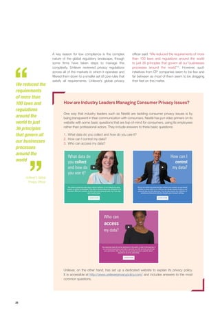 20
A key reason for low compliance is the complex
nature of the global regulatory landscape, though
some firms have taken steps to manage this
complexity. Unilever reviewed privacy regulations
across all of the markets in which it operates and
filtered them down to a smaller set of core rules that
satisfy all requirements. Unilever’s global privacy
officer said: “We reduced the requirements of more
than 100 laws and regulations around the world
to just 36 principles that govern all our businesses
processes around the world”13
. However, such
initiatives from CP companies seem to be few and
far between as most of them seem to be dragging
their feet on this matter.
How are Industry Leaders Managing Consumer Privacy Issues?
One way that industry leaders such as Nestlé are tackling consumer privacy issues is by
being transparent in their communication with consumers. Nestlé has put video primers on its
website with some basic questions that are top-of-mind for consumers, using its employees
rather than professional actors. They include answers to three basic questions:
1.	 What data do you collect and how do you use it?
2.	 How can I control my data?
3.	 Who can access my data?
Unilever, on the other hand, has set up a dedicated website to explain its privacy policy.
It is accessible at http://www.unileverprivacypolicy.com/ and includes answers to the most
common questions.
We reduced the
requirements
of more than
100 laws and
regulations
around the
world to just
36 principles
that govern all
our businesses
processes
around the
world
- Unilever’s Global
Privacy Officer
 