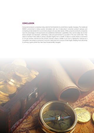 24
CONCLUSION
Consumer products companies today stand at the threshold of a world that is rapidly changing. The traditional
B2B2C environment is being quickly remodeled with rise of data-driven consumer product startups and
increasing private labels from e-commerce players who are data natives. While consumer products companies
have the advantages of strong brands and established distribution capabilities, they cannot solely rely on their
brand strength and reputation, advertising, scale and partnerships to succeed in this new world order. They
need to transform their ability to extract valuable insights from a wealth of data in a world where e-commerce
is not just another channel but the primary channel, where a retailer is as much a distribution channel as a
competitor, and where a consumer is not just a data point but a source of real insight. Building trust will be key
to winning a game where the rules have fundamentally changed.
 