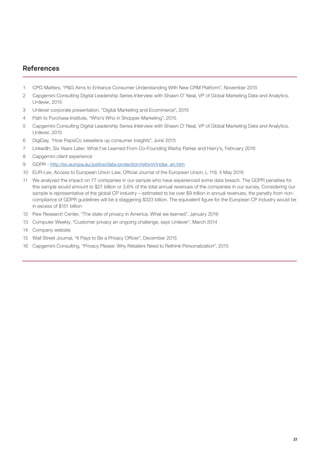 27
1	 CPG Matters, “P&G Aims to Enhance Consumer Understanding With New CRM Platform”, November 2015
2	 Capgemini Consulting Digital Leadership Series Interview with Shawn O’ Neal, VP of Global Marketing Data and Analytics,
Unilever, 2015
3	 Unilever corporate presentation, “Digital Marketing and Ecommerce”, 2015
4	 Path to Purchase Institute, “Who’s Who in Shopper Marketing”, 2015
5	 Capgemini Consulting Digital Leadership Series Interview with Shawn O’ Neal, VP of Global Marketing Data and Analytics,
Unilever, 2015
6	 DigiDay, “How PepsiCo sweetens up consumer insights”, June 2015
7	 LinkedIn, Six Years Later: What I’ve Learned From Co-Founding Warby Parker and Harry’s, February 2016
8	 Capgemini client experience
9	 GDPR - http://ec.europa.eu/justice/data-protection/reform/index_en.htm
10	 EUR-Lex, Access to European Union Law, Official Journal of the European Union, L 119, 4 May 2016
11	 We analyzed the impact on 77 companies in our sample who have experienced some data breach. The GDPR penalties for
this sample would amount to $27 billion or 3.6% of the total annual revenues of the companies in our survey. Considering our
sample is representative of the global CP industry – estimated to be over $9 trillion in annual revenues, the penalty from non-
compliance of GDPR guidelines will be a staggering $323 billion. The equivalent figure for the European CP industry would be
in excess of $151 billion
12	 Pew Research Center, “The state of privacy in America: What we learned”, January 2016
13	 Computer Weekly, “Customer privacy an ongoing challenge, says Unilever”, March 2014
14	 Company website
15	 Wall Street Journal, “It Pays to Be a Privacy Officer”, December 2015
16	 Capgemini Consulting, “Privacy Please: Why Retailers Need to Rethink Personalization”, 2015
References
 
