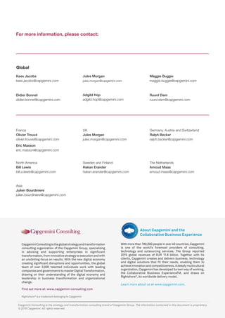 Rightshore®
is a trademark belonging to Capgemini
CapgeminiConsultingistheglobalstrategyandtransformation
consulting organization of the Capgemini Group, specializing
in advising and supporting enterprises in significant
transformation,frominnovativestrategytoexecutionandwith
an unstinting focus on results. With the new digital economy
creating significant disruptions and opportunities, the global
team of over 3,000 talented individuals work with leading
companiesandgovernmentstomasterDigitalTransformation,
drawing on their understanding of the digital economy and
leadership in business transformation and organizational
change.
Find out more at: www.capgemini-consulting.com
With more than 180,000 people in over 40 countries, Capgemini
is one of the world’s foremost providers of consulting,
technology and outsourcing services. The Group reported
2015 global revenues of EUR 11.9 billion. Together with its
clients, Capgemini creates and delivers business, technology
and digital solutions that fit their needs, enabling them to
achieveinnovationandcompetitiveness.Adeeplymulticultural
organization, Capgemini has developed its own way of working,
the Collaborative Business ExperienceTM, and draws on
Rightshore®
, its worldwide delivery model.
Learn more about us at www.capgemini.com.
About Capgemini and the
Collaborative Business Experience
Capgemini Consulting is the strategy and transformation consulting brand of Capgemini Group. The information contained in this document is proprietary.
© 2016 Capgemini. All rights reserved.
For more information, please contact:
Jules Morgan
jules.morgan@capgemini.com
France
Olivier Trouvé
olivier.trouve@capgemini.com
Germany, Austria and Switzerland
Ralph Becker
ralph.becker@capgemini.com
Ruurd Dam
ruurd.dam@capgemini.com
Didier Bonnet
didier.bonnet@capgemini.com
Maggie Buggie
maggie.buggie@capgemini.com
Kees Jacobs
kees.jacobs@capgemini.com
Asia
Julien Bourdiniere
julien.bourdiniere@capgemini.com
North America
Bill Lewis
bill.a.lewis@capgemini.com
Sweden and Finland
Hakan Erander
hakan.erander@capgemini.com
The Netherlands
Arnoud Maas
arnoud.maas@capgemini.com
UK
Jules Morgan
jules.morgan@capgemini.com
Global
Adgild Hop
adgild.hop@capgemini.com
Eric Masson
eric.masson@capgemini.com
 