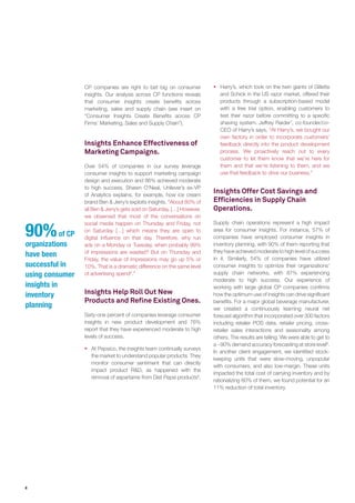 4
90%of CP
organizations
have been
successful in
using consumer
insights in
inventory
planning
Insights Enhance Effectiveness of
Marketing Campaigns.
Over 54% of companies in our survey leverage
consumer insights to support marketing campaign
design and execution and 86% achieved moderate
to high success. Shawn O’Neal, Unilever’s ex-VP
of Analytics explains, for example, how ice cream
brand Ben & Jerry’s exploits insights. “About 80% of
all Ben & Jerry’s gets sold on Saturday. […] However,
we observed that most of the conversations on
social media happen on Thursday and Friday, not
on Saturday […] which means they are open to
digital influence on that day. Therefore, why run
ads on a Monday or Tuesday, when probably 99%
of impressions are wasted? But on Thursday and
Friday, the value of impressions may go up 5% or
10%. That is a dramatic difference on the same level
of advertising spend5
.”
Insights Help Roll Out New
Products and Refine Existing Ones.
Sixty-one percent of companies leverage consumer
insights in new product development and 76%
report that they have experienced moderate to high
levels of success.
ƒƒ At Pepsico, the insights team continually surveys
the market to understand popular products. They
monitor consumer sentiment that can directly
impact product R&D, as happened with the
removal of aspartame from Diet Pepsi products6
.
ƒƒ Harry’s, which took on the twin giants of Gillette
and Schick in the US razor market, offered their
products through a subscription-based model
with a free trial option, enabling customers to
test their razor before committing to a specific
shaving system. Jeffrey Raider7
, co-founder/co-
CEO of Harry’s says, “At Harry’s, we bought our
own factory in order to incorporate customers’
feedback directly into the product development
process. We proactively reach out to every
customer to let them know that we’re here for
them and that we’re listening to them, and we
use that feedback to drive our business.”
Insights Offer Cost Savings and
Efficiencies in Supply Chain
Operations.
Supply chain operations represent a high impact
area for consumer insights. For instance, 57% of
companies have employed consumer insights in
inventory planning, with 90% of them reporting that
they have achieved moderate to high level of success
in it. Similarly, 54% of companies have utilized
consumer insights to optimize their organizations’
supply chain networks, with 87% experiencing
moderate to high success. Our experience of
working with large global CP companies confirms
how the optimum use of insights can drive significant
benefits. For a major global beverage manufacturer,
we created a continuously learning neural net
forecast algorithm that incorporated over 300 factors
including retailer POS data, retailer pricing, cross-
retailer sales interactions and seasonality among
others. The results are telling. We were able to get to
a ~90% demand accuracy forecasting at store level8
.
In another client engagement, we identified stock-
keeping units that were slow-moving, unpopular
with consumers, and also low-margin. These units
impacted the total cost of carrying inventory and by
rationalizing 60% of them, we found potential for an
11% reduction of total inventory.
CP companies are right to bet big on consumer
insights. Our analysis across CP functions reveals
that consumer insights create benefits across
marketing, sales and supply chain (see insert on
“Consumer Insights Create Benefits across CP
Firms’ Marketing, Sales and Supply Chain”).
 