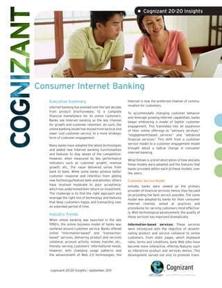 • Cognizant 20-20 Insights




Consumer Internet Banking
   Executive Summary                                     Internet is now the preferred channel of commu-
                                                         nication for customers.
   Internet banking has evolved over the last decade
   from product brochureware, to a complete              To accommodate changing customer behavior
   financial marketplace for its online customers.       and leverage growing Internet capabilities, banks
   Banks see Internet banking as the key channel         began embracing a model of tighter customer
   for growth and customer retention. As such, the       engagement. This translated into an expansion
   online banking model has moved from tactical and      of their online offerings to “advisory services,”
   lower cost customer service, to a more strategic      “engagement-based services” and “advanced
   form of customer engagement.                          financial services.” This shift from a customer
                                                         service model to a customer engagement model
   Many banks have adopted the latest technologies
                                                         brought about a radical change in consumer
   and added new Internet banking functionalities
                                                         Internet banking.
   and features to stay ahead of the competition.
   However, when measured by key performance             What follows is a brief description of how and why
   indicators such as customer growth, revenue           these models were adopted and the features that
   growth, etc., the value delivered varies from         banks provided within each of these models, over
   bank to bank. While some banks achieve better         the years.
   customer response and retention from adding
   new technology/feature bells and whistles, others     Customer Service Model
   have received moderate to poor acceptance,            Initially, banks were viewed as the primary
   which has undermined their return on investment.      provider of financial services; hence, they focused
   The challenge is to find the right approach and       on providing the best service possible. The same
   leverage the right mix of technology and features     model was adopted by banks for their consumer
   that keep customers happy and transacting over        Internet channel, aimed at practices and
   an extended period of time.                           procedures for serving customers most effective-
                                                         ly. With technological advancement, the quality of
   Industry Trends
                                                         these services has improved dramatically.
   When online banking was launched in the late
   1990’s, the online business model of banks was        Information-based services: These services
   centered around customer service. Banks offered       were introduced with the objective of dissemi-
   online “information-based” and “transaction-          nating product and service collateral to online
   based” services, delivering product and services      customers. From static pages, which displayed
   collateral, account activity, money transfer, etc.,   rates, terms and conditions, bank Web sites have
   thereby serving customers’ informational needs.       become more interactive, offering features such
   However, with changing usage patterns and             as interactive product and services demos. This
   the advancement of Web 2.0 technologies, the          development served not only to promote trans-



   cognizant 20-20 insights | september 2011
 