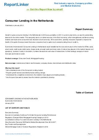 Find Industry reports, Company profiles
ReportLinker                                                                       and Market Statistics
                                             >> Get this Report Now by email!



Consumer Lending in the Netherlands
Published on January 2013

                                                                                                             Report Summary

Growth in gross consumer lending in the Netherlands in 2012 was up slightly on 2011 in current value terms, as was the outstanding
balance for the entire market. This was partly due to a modest recovery in the Dutch economy, which strengthened confidence among
lenders and made some consumers less reluctant to borrow money. At the same time, austerity measures imposed to improve the
health of the public finances meant that some consumers had no option but to extend existing lines of credit in...


Euromonitor International's Consumer Lending in Netherlands report establishes the size and structure of the market for ATMs cards,
smart cards, credit cards, debit cards, charge cards, pre-paid cards and store cards. It looks at key players in the market (issuers and
operators), number of cards in circulation, numbers transactions and value of transactions. It offers strategic analysis of sector
forecasts and trends to watch.


Product coverage: Consumer Credit, Mortgages/Housing.


Data coverage: market sizes (historic and forecasts), company shares, brand shares and distribution data.


Why buy this report'
* Get a detailed picture of the Consumer Lending market;
* Pinpoint growth sectors and identify factors driving change;
* Understand the competitive environment, the market's major players and leading brands;
* Use five-year forecasts to assess how the market is predicted to develop.




                                                                                                              Table of Content

CONSUMER LENDING IN THE NETHERLANDS
Euromonitor International
January 2013


LIST OF CONTENTS AND TABLES


Executive Summary
Economic Uncertainty Continues To Hinder Consumer Lending Performance
Regulatory Changes Affect Mortgages/housing Category in 2012
Local Banks Continue To Lead Consumer Lending in the Netherlands
Slow Economic Recovery Will Restrict Market Development Over 2012-2017
Key Trends and Developments
Stricter Mortgage Code of Conduct Regulations Adopted in 2012



Consumer Lending in the Netherlands (From Slideshare)                                                                            Page 1/4
 