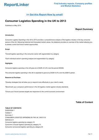 Find Industry reports, Company profiles
ReportLinker                                                                       and Market Statistics



                                            >> Get this Report Now by email!

Consumer Logistics Spending in the UK to 2013
Published on May 2010

                                                                                                         Report Summary

Introduction


Consumer Logistics Spending in the UK to 2013 provides a comprehensive analysis of the logistics industry in the key consumer
sectors of the UK. Delivering historical and forecasted market values, the databook provides an overview of the market allowing you
to assess current and future market opportunities.


Scope


*Overall logistics spending in the consumer sector with segmentation by category


*Each individual sector's spending analysis and segmentation by category


Highlights


Consumer logistics spending in the UK grew at a CAGR of 3.2% over the period 200308.


The consumer logistics spending in the UK is expected to grow at a CAGR of 2% over the 200813 period.


Reasons to Purchase


*Develop strategies that will allow you to respond more effectively to your client's needs


*Benchmark your company's performance in the UK logistics market against industry standards


*Ensure your future business targets are responsive to the current economic environment




                                                                                                          Table of Content

TABLE OF CONTENTS
OVERVIEW 1
Catalyst 1
Summary 1
CONSUMER LOGISTICS SPENDING IN THE UK, 2003'13 8
Definitions 8
Consumer logistics spending by category 10
Consumer in-house logistics spending by category 15
Consumer out-sourced logistics spending by category 20



Consumer Logistics Spending in the UK to 2013                                                                               Page 1/6
 