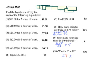Mental Math
Find the hourly rate of pay for
each of the following 5 questions:
                                                                         8.5
(1) $18.00 for 2 hours of work.               (7) Find 25% of 34
                                     $9.00

(2) $10.60 for 2 hours of work.      $5.30    (8) How many minutes
                                              are there in 2.75 hours?   165
(3) $21.00 for 3 hours of work.      $7.00
                                             (9) How many hours are
(4) $12.30 for 3 hours of work.      $4.10   there in 240 minutes?       4

(5) $24.80 for 4 hours of work.      $6.20
                                             (10) What is 63 x 11?       693
(6) Find 25% of 56                    14