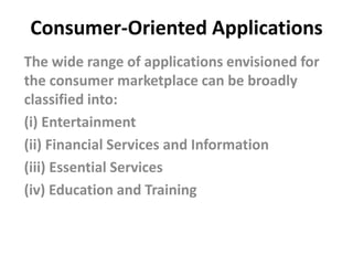 Consumer-Oriented Applications
The wide range of applications envisioned for
the consumer marketplace can be broadly
classified into:
(i) Entertainment
(ii) Financial Services and Information
(iii) Essential Services
(iv) Education and Training
 