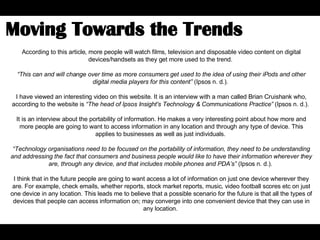 According to this article, more people will watch films, television and disposable video content on digital devices/handsets as they get more used to the trend.  “ This can and will change over time as more consumers get used to the idea of using their iPods and other digital media players for this content”  (Ipsos n. d.).  I have viewed an interesting video on this website. It is an interview with a man called Brian Cruishank who, according to the website is  “ The head of Ipsos Insight's Technology & Communications Practice”  (Ipsos n. d.).  It is an interview about the portability of information. He makes a very interesting point about how more and more people are going to want to access information in any location and through any type of device. This applies to businesses as well as just individuals.  “ Technology organisations need to be focused on the portability of information, they need to be understanding and addressing the fact that consumers and business people would like to have their information wherever they are, through any device, and that includes mobile phones and PDA’s”  (Ipsos n. d.).  I think that in the future people are going to want access a lot of information on just one device wherever they are. For example, check emails, whether reports, stock market reports, music, video football scores etc on just one device in any location. This leads me to believe that a possible scenario for the future is that all the types of devices that people can access information on; may converge into one convenient device that they can use in any location.  Moving Towards the Trends  