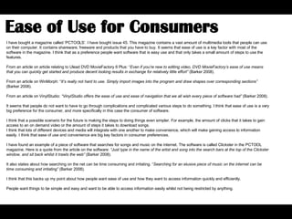 I have bought a magazine called ‘PCTOOLS’. I have bought issue 45. This magazine contains a vast amount of multimedia tools that people can use on their computer. It contains shareware, freeware and products that you have to buy. It seems that ease of use is a key factor with most of the software in the magazine. I think that as a preference people want software that is easy use and that only takes a small amount of steps to use the features.  From an article on article relating to Ulead DVD MovieFactory 6 Plus: “ Even if you’re new to editing video, DVD MovieFactory’s ease of use means that you can quickly get started and produce decent looking results in exchange for relatively little effort”  (Barker 2008).  From an article on WinMorph: “ It’s really not hard to use .  Simply import images into the program and draw shapes over corresponding sections”  (Barker 2008).  From an article on VinylStudio:  “VinylStudio offers the ease of use and ease of navigation that we all wish every piece of software had”  (Barker 2008).  It seems that people do not want to have to go through complications and complicated various steps to do something. I think that ease of use is a very big preference for the consumer, and more specifically in this case the consumer of software.  I think that a possible scenario for the future is making the steps to doing things even simpler. For example, the amount of clicks that it takes to gain access to an on demand video or the amount of steps it takes to download songs.  I think that lots of different devices and media will integrate with one another to make convenience, which will make gaining access to information easily. I think that ease of use and convenience are big key factors in consumer preferences.  I have found an example of a piece of software that searches for songs and music on the internet. The software is called Clickster in the PCTOOL magazine. Here is a quote from the article on the software:  “Just type in the name of the artist and song into the search bars at the top of the Clickster window, and sit back whilst it trawls the web”  (Barker 2008).  It also states about how searching on the net can be time consuming and irritating. “ Searching for an elusive piece of music on the internet can be time consuming and irritating”  (Barker 2008).  I think that this backs up my point about how people want ease of use and how they want to access information quickly and efficiently.  People want things to be simple and easy and want to be able to access information easily whilst not being restricted by anything.  Ease of Use for Consumers  