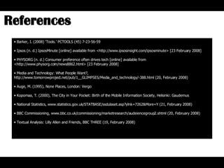 Barker, I. (2008) ‘Tools.’ PCTOOLS (45) 7-23-56-59 Ipsos (n. d.) IpsosMinute [online] available from <http://www.ipsosinsight.com/ipsosminute> [23 February 2008]  PHYSORG (n. d.) Consumer preference often drives tech [online] available from <http://www.physorg.com/news8862.html> [23 February 2008] Media and Technology: What People Want?,  http://www.tomorrowproject.net/pub/1__GLIMPSES/Media_and_technology/-388.html (20, February 2008) Auge, M. (1995), None Places, London: Vergo Kopomaa, T. (2000), The City in Your Pocket: Birth of the Mobile Information Society, Helsinki: Gaudemus National Statistics, www.statistics.gov.uk/STATBASE/ssdulaset.asp?ylnk=7262&More=Y (21, February 2008) BBC Commissioning, www.bbc.co.uk/commissioning/marketresearch/audeiencegroup2.shtml (20, February 2008) Textual Analysis: Lilly Allen and Friends, BBC THREE (19, February 2008) References  