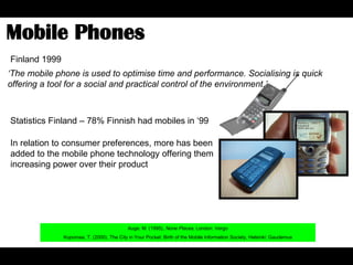 Mobile Phones  Auge, M. (1995),  None Places,  London: Vergo Kopomaa, T. (2000), The City in Your Pocket: Birth of the Mobile Information Society, Helsinki: Gaudemus Finland 1999 Statistics Finland – 78% Finnish had mobiles in ‘99 In relation to consumer preferences, more has been added to the mobile phone technology offering them increasing power over their product ‘ The mobile phone is used to optimise time and performance. Socialising is quick offering a tool for a social and practical control of the environment.’ 