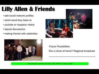 Lilly Allen & Friends  Textual Analysis: Lilly Allen and Friends, BBC THREE (19, February 2008) add social network profiles which band they listen to youtube or myspace videos topical discussions making friends with celebrities Future Possibilities Run a show at home? Regional broadcast __________________________________ 