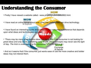 Understanding the Consumer  Firstly I have viewed a website called - www.physorg.com/news8862.html.  I have read an online article about how consumer preferences can drive technology.  I have found an interesting quote about how it is the consumer’s preference that depends upon what ideas and technologies are used.  “ There may be many great techno ideas out there. But if the consumer is not looking for great ideas and only wants something easy to use, these concepts may never see the light of day. The trick is understanding the consumer”  (PHYSORG n. d.).  And so it seems that if the consumer just wants ease of use the more creative and bolder ideas may not interest them.  