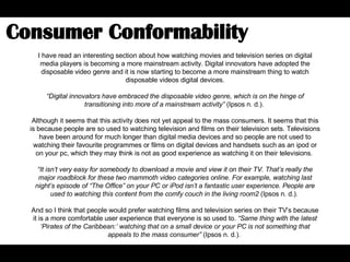 I have read an interesting section about how watching movies and television series on digital media players is becoming a more mainstream activity. Digital innovators have adopted the disposable video genre and it is now starting to become a more mainstream thing to watch disposable videos digital devices. “ Digital innovators have embraced the disposable video genre, which is on the hinge of transitioning into more of a mainstream activity”  (Ipsos n. d.).  Although it seems that this activity does not yet appeal to the mass consumers. It seems that this is because people are so used to watching television and films on their television sets. Televisions have been around for much longer than digital media devices and so people are not used to watching their favourite programmes or films on digital devices and handsets such as an ipod or on your pc, which they may think is not as good experience as watching it on their televisions.  “ It isn’t very easy for somebody to download a movie and view it on their TV. That’s really the major roadblock for these two mammoth video categories online. For example, watching last night’s episode of “The Office” on your PC or iPod isn’t a fantastic user experience. People are used to watching this content from the comfy couch in the living room2  (Ipsos n. d.).  And so I think that people would prefer watching films and television series on their TV’s because it is a more comfortable user experience that everyone is so used to.  “Same thing with the latest ‘Pirates of the Caribbean:’ watching that on a small device or your PC is not something that appeals to the mass consumer”  (Ipsos n. d.).  Consumer Conformability  