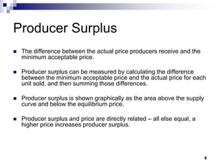 5
Producer Surplus
 The difference between the actual price producers receive and the
minimum acceptable price.
 Producer surplus can be measured by calculating the difference
between the minimum acceptable price and the actual price for each
unit sold, and then summing those differences.
 Producer surplus is shown graphically as the area above the supply
curve and below the equilibrium price.
 Producer surplus and price are directly related – all else equal, a
higher price increases producer surplus.
 