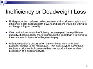9
Inefficiency or Deadweight Loss
 Underproduction reduces both consumer and producer surplus, and
efficiency is lost because both buyers and sellers would be willing to
exchange a higher quantity.
 Overproduction causes inefficiency because past the equilibrium
quantity, it costs society more to produce the good than it is worth to
the consumer in terms of willingness to pay.
 A deadweight loss occurs when the combined consumer and
producer surplus is not maximized. This occurs when something
such as a price control causes either over-production or under-
production of a good or service.
 