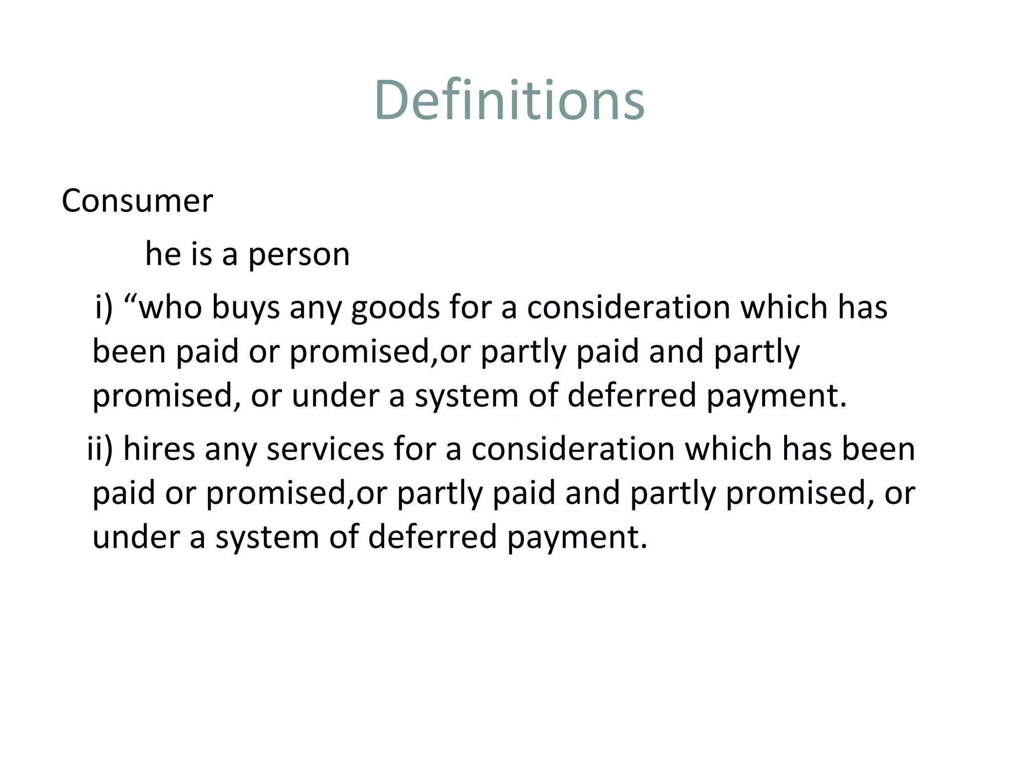 Definitions
Consumer
      he is a person
  i) “who buys any goods for a consideration which has
  been paid or promised,or partly paid and partly
  promised, or under a system of deferred payment.
 ii) hires any services for a consideration which has been
  paid or promised,or partly paid and partly promised, or
  under a system of deferred payment.
 